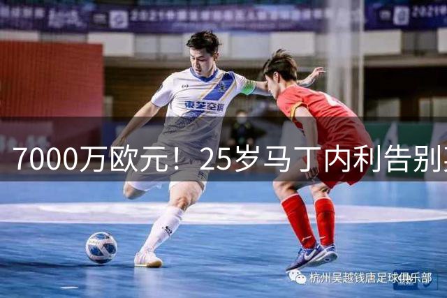 7000万欧元！25岁马丁内利告别英超挣大钱 职业规划致敬中超巨星